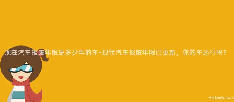现在汽车报废年限是多少年的车-现代汽车报废年限已更新，你的车还行吗？