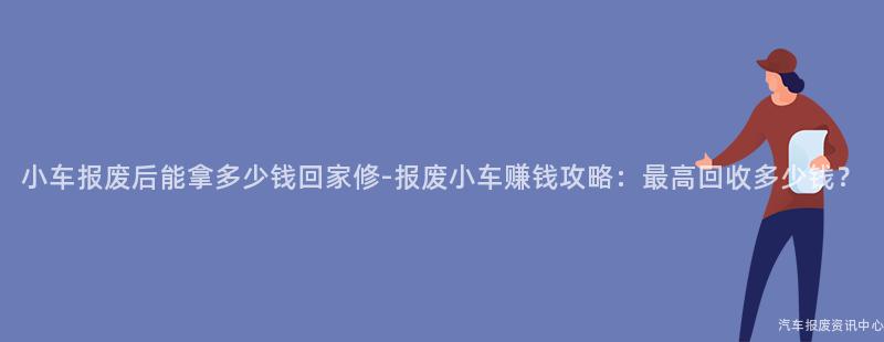 小车报废后能拿多少钱回家修-报废小车赚钱攻略：最高回收多少钱？