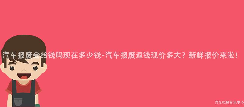 汽车报废会给钱吗现在多少钱-汽车报废返钱现价多大？新鲜报价来啦！