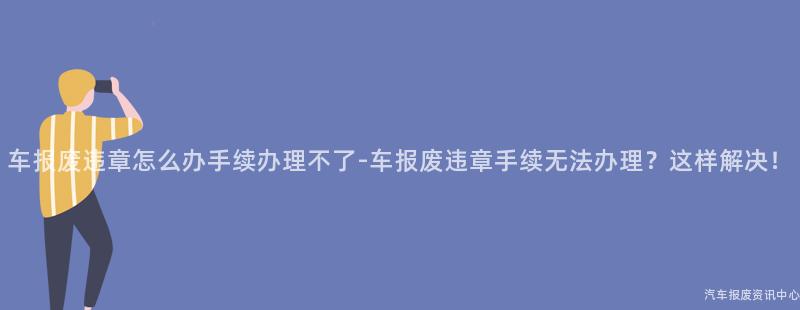 车报废违章怎么办手续办理不了-车报废违章手续无法办理？这样解决！