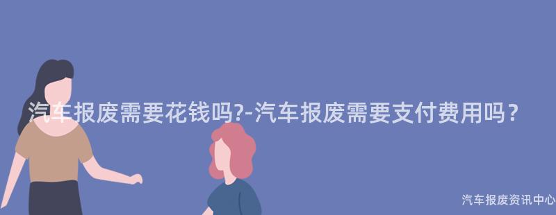 汽车报废需要花钱吗?-汽车报废需要支付费用吗？