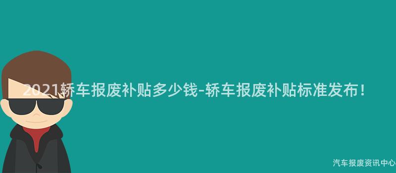 2021轿车报废补贴多少钱-轿车报废补贴标准发布！
