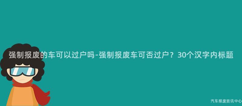 强制报废的车可以过户吗-强制报废车可否过户？30个汉字内标题