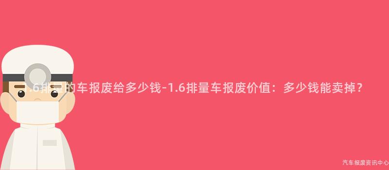 1.6排量的车报废给多少钱-1.6排量车报废价值：多少钱能卖掉？