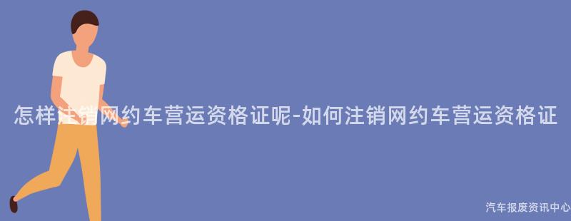 怎样注销网约车营运资格证呢-如何注销网约车营运资格证