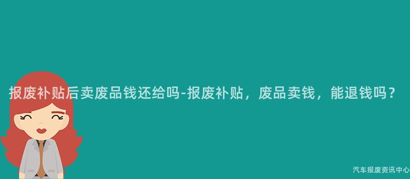 报废补贴后卖废品钱还给吗-报废补贴，废品卖钱，能退钱吗？