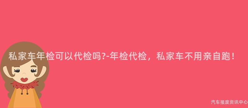 私家车年检可以代检吗?-年检代检，私家车不用亲自跑！