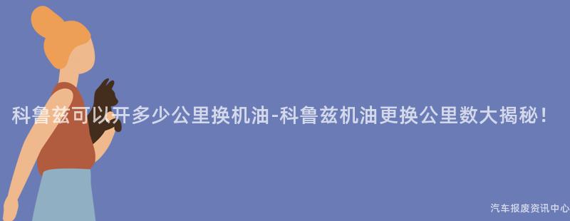 科鲁兹可以开多少公里换机油-科鲁兹机油更换公里数大揭秘！