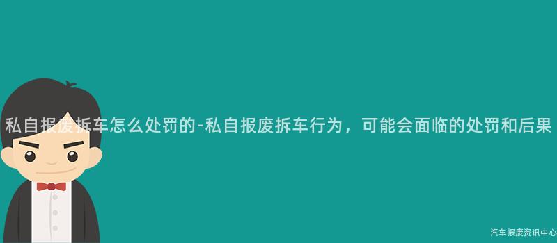 私自报废拆车怎么处罚的-私自报废拆车行为，可能会面临的处罚和后果