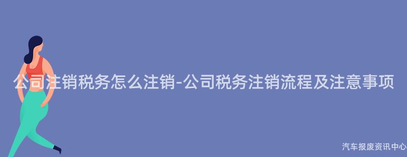 公司注销税务怎么注销-公司税务注销流程及注意事项