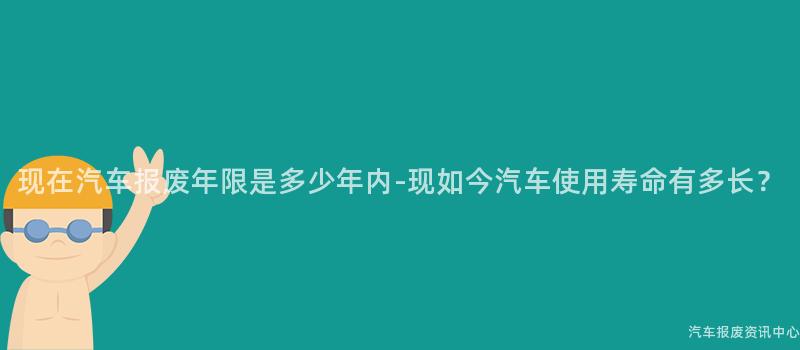 现在汽车报废年限是多少年内-现如今汽车使用寿命有多长？