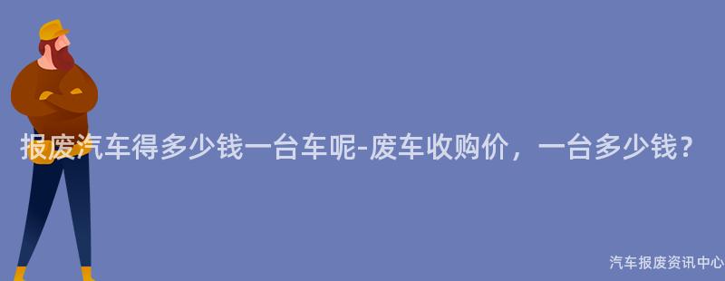 报废汽车得多少钱一台车呢-废车收购价，一台多少钱？