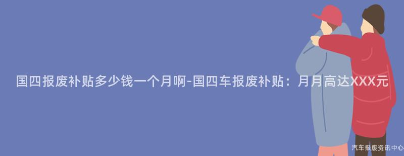 国四报废补贴多少钱一个月啊-国四车报废补贴：月月高达XXX元
