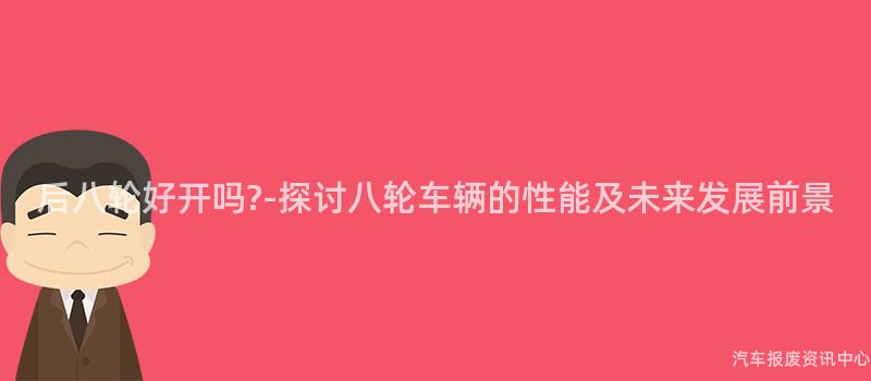 后八轮好开吗?-探讨八轮车辆的性能及未来发展前景