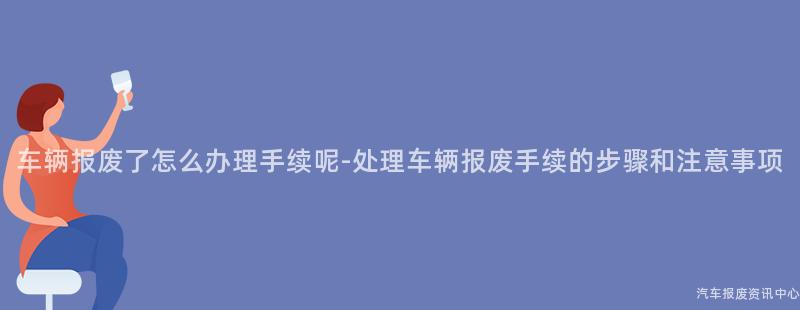 车辆报废了怎么办理手续呢-处理车辆报废手续的步骤和注意事项