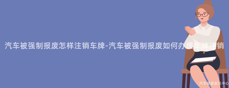 汽车被强制报废怎样注销车牌-汽车被强制报废如何办理车牌注销