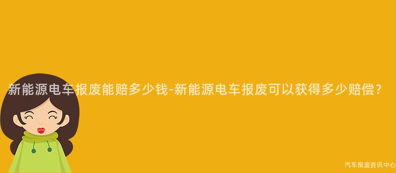 新能源电车报废能赔多少钱-新能源电车报废可以获得多少赔偿？