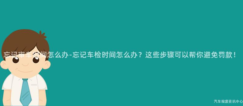忘记审车时间怎么办-忘记车检时间怎么办？这些步骤可以帮你避免罚款！