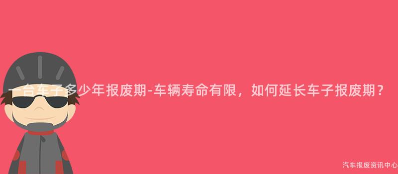 一台车子多少年报废期-车辆寿命有限，如何延长车子报废期？
