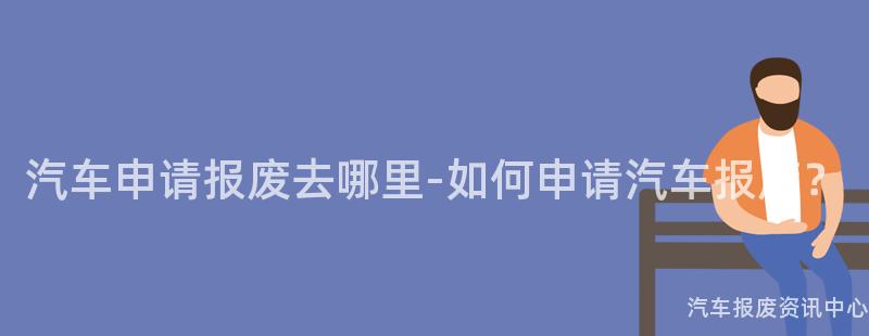 汽车申请报废去哪里-如何申请汽车报废？