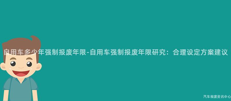 自用车多少年强制报废年限-自用车强制报废年限研究：合理设定方案建议