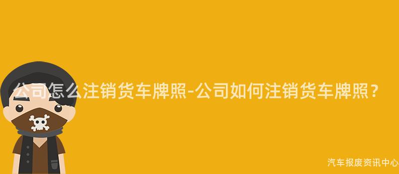 公司怎么注销货车牌照-公司如何注销货车牌照？