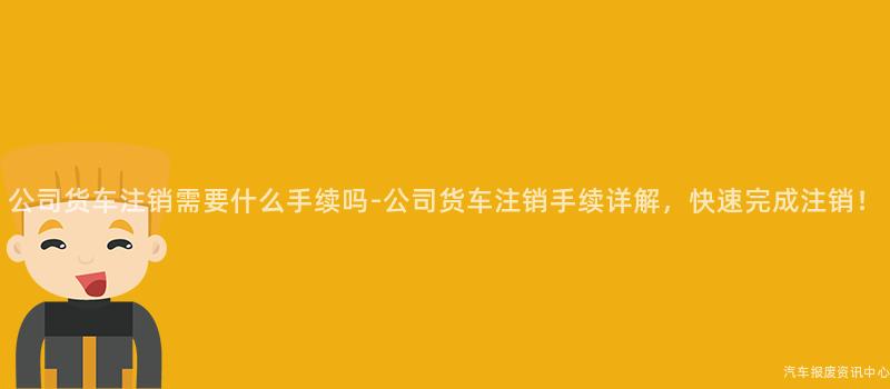 公司货车注销需要什么手续吗-公司货车注销手续详解，快速完成注销！