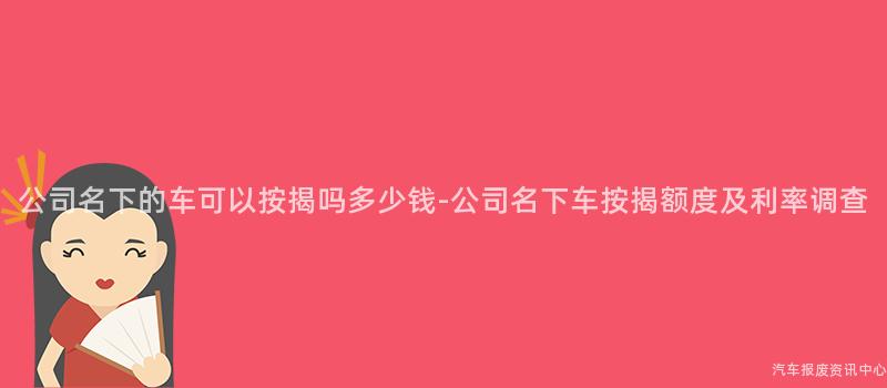 公司名下的车可以按揭吗多少钱-公司名下车按揭额度及利率调查
