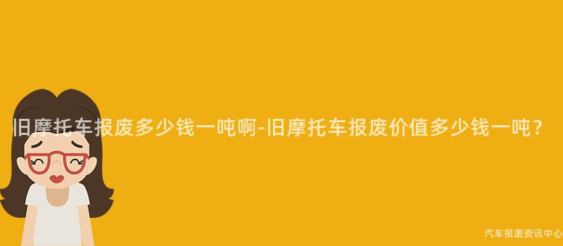 旧摩托车报废多少钱一吨啊-旧摩托车报废价值多少钱一吨？