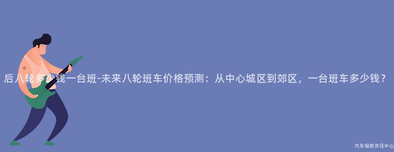 后八轮多少钱一台班-未来八轮班车价格预测：从中心城区到郊区，一台班车多少钱？