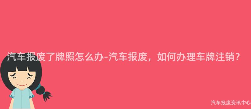 汽车报废了牌照怎么办-汽车报废，如何办理车牌注销？