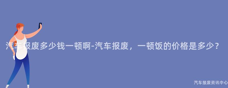 汽车报废多少钱一顿啊-汽车报废，一顿饭的价格是多少？