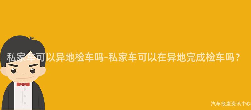 私家车可以异地检车吗-私家车可以在异地完成检车吗？