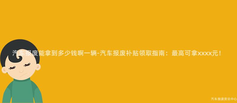 汽车报废能拿到多少钱啊一辆-汽车报废补贴领取指南：最高可拿xxxx元！