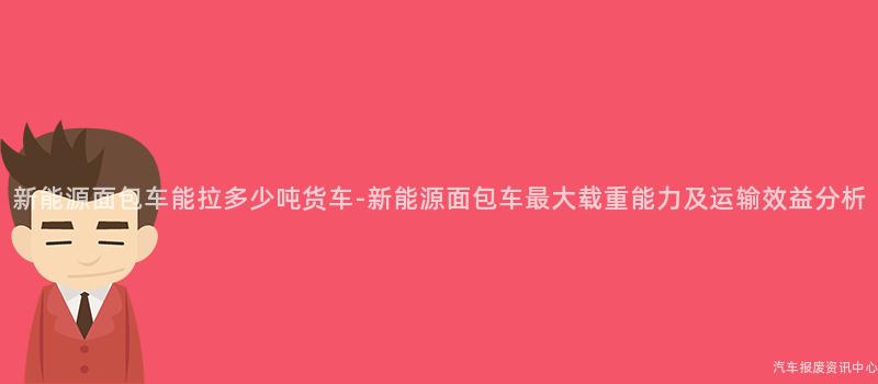 新能源面包车能拉多少吨货车-新能源面包车最大载重能力及运输效益分析