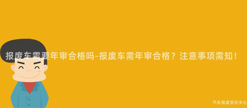 报废车需要年审合格吗-报废车需年审合格？注意事项需知！