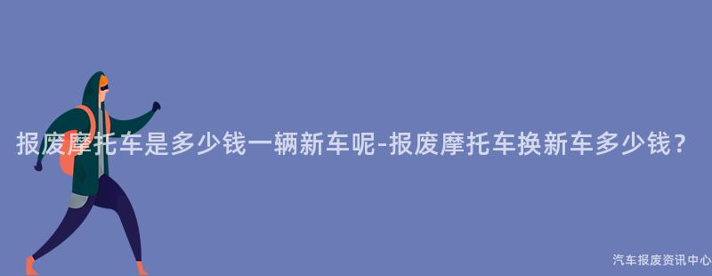 报废摩托车是多少钱一辆新车呢-报废摩托车换新车多少钱？