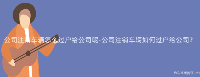 公司注销车辆怎么过户给公司呢-公司注销车辆如何过户给公司？
