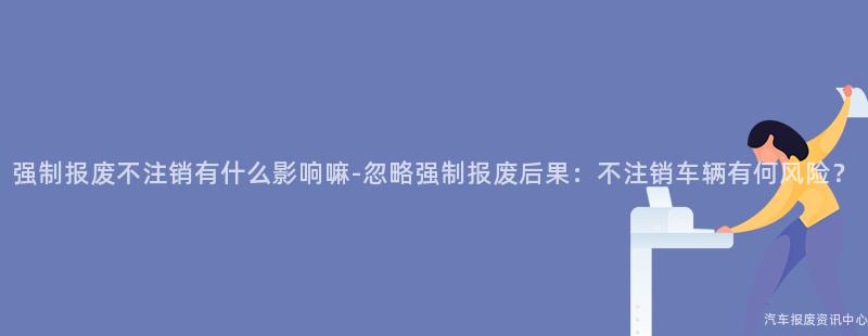 强制报废不注销有什么影响嘛-忽略强制报废后果：不注销车辆有何风险？
