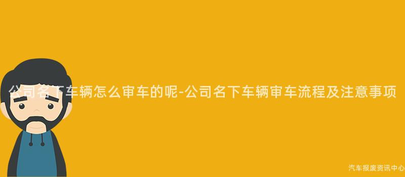 公司名下车辆怎么审车的呢-公司名下车辆审车流程及注意事项