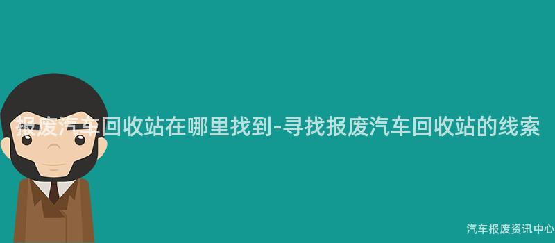 报废汽车回收站在哪里找到-寻找报废汽车回收站的线索