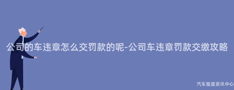 公司的车违章怎么交罚款的呢-公司车违章罚款交缴攻略