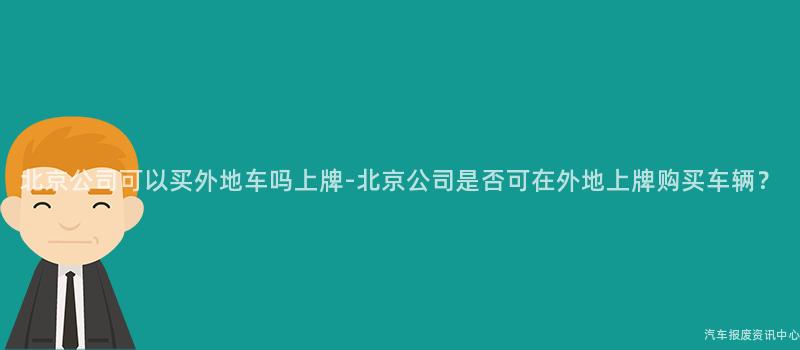 北京公司可以买外地车吗上牌-北京公司是否可在外地上牌购买车辆？
