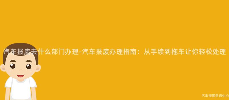 汽车报废去什么部门办理-汽车报废办理指南：从手续到拖车让你轻松处理