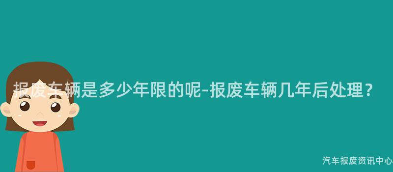 报废车辆是多少年限的呢-报废车辆几年后处理？