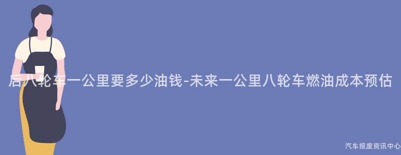 后八轮车一公里要多少油钱-未来一公里八轮车燃油成本预估