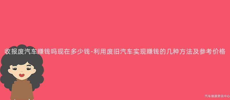 收报废汽车赚钱吗现在多少钱-利用废旧汽车实现赚钱的几种方法及参考价格
