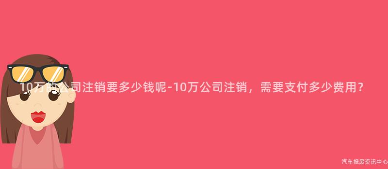 10万的公司注销要多少钱呢-10万公司注销，需要支付多少费用？