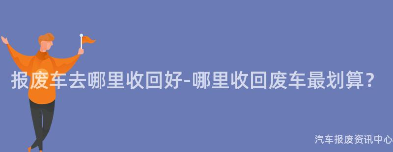 报废车去哪里收回好-哪里收回废车最划算？