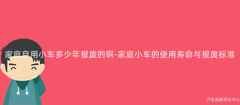 家庭自用小车多少年报废的啊-家庭小车的使用寿命与报废标准
